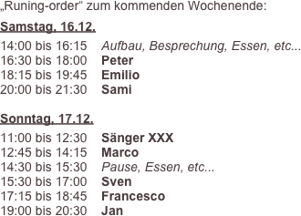 „Runing-order“ zum kommenden Wochenende:
Samstag, 16.12.
14:00 bis 16:15    Aufbau, Besprechung, Essen, etc...
16:30 bis 18:00    Peter
18:15 bis 19:45    Emilio
20:00 bis 21:30    Sami

Sonntag, 17.12.
11:00 bis 12:30    Sänger XXX
12:45 bis 14:15    Marco
14:30 bis 15:30    Pause, Essen, etc...
15:30 bis 17:00    Sven
17:15 bis 18:45    Francesco
19:00 bis 20:30    Jan